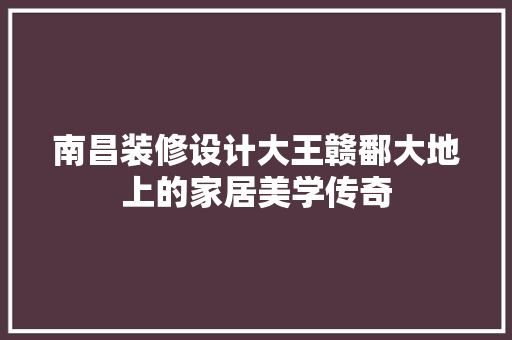 南昌装修设计大王赣鄱大地上的家居美学传奇