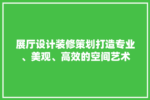 展厅设计装修策划打造专业、美观、高效的空间艺术