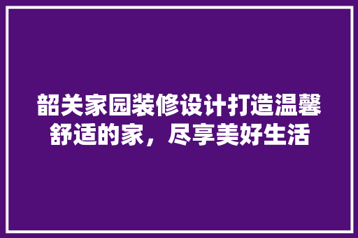 韶关家园装修设计打造温馨舒适的家，尽享美好生活