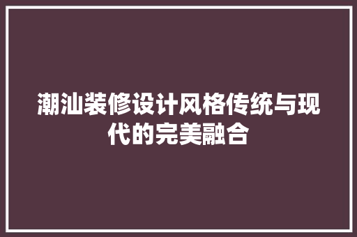 潮汕装修设计风格传统与现代的完美融合