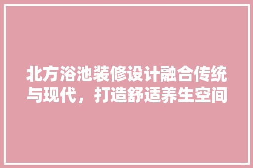 北方浴池装修设计融合传统与现代，打造舒适养生空间