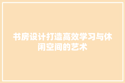 书房设计打造高效学习与休闲空间的艺术
