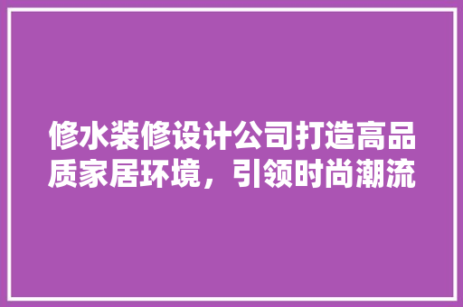 修水装修设计公司打造高品质家居环境，引领时尚潮流