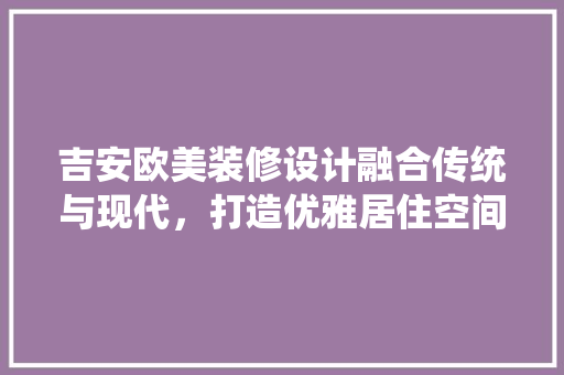 吉安欧美装修设计融合传统与现代，打造优雅居住空间