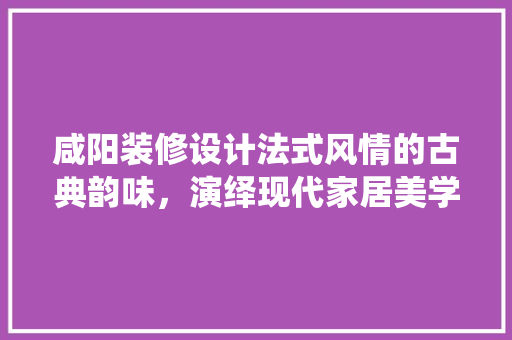 咸阳装修设计法式风情的古典韵味，演绎现代家居美学