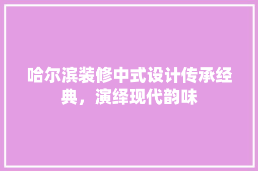 哈尔滨装修中式设计传承经典，演绎现代韵味