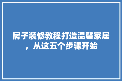 房子装修教程打造温馨家居，从这五个步骤开始