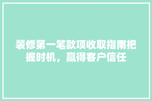 装修第一笔款项收取指南把握时机，赢得客户信任
