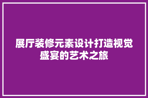 展厅装修元素设计打造视觉盛宴的艺术之旅