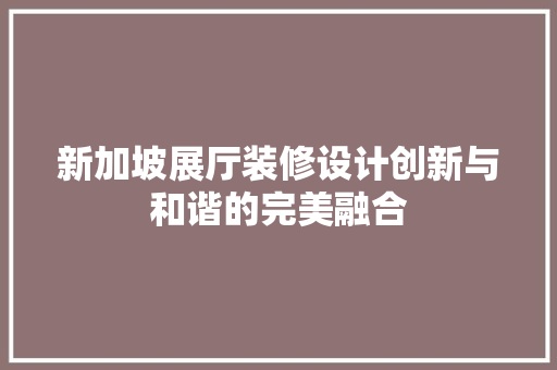 新加坡展厅装修设计创新与和谐的完美融合