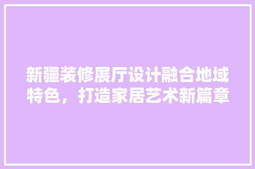 新疆装修展厅设计融合地域特色，打造家居艺术新篇章  第1张