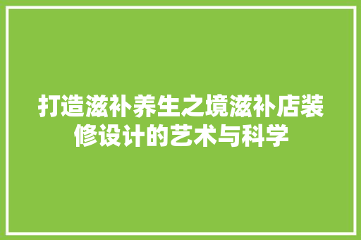 打造滋补养生之境滋补店装修设计的艺术与科学  第1张
