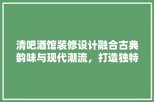 清吧酒馆装修设计融合古典韵味与现代潮流，打造独特品味空间
