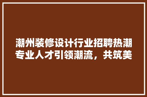 潮州装修设计行业招聘热潮专业人才引领潮流，共筑美好家居生活