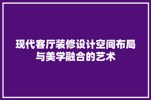 现代客厅装修设计空间布局与美学融合的艺术