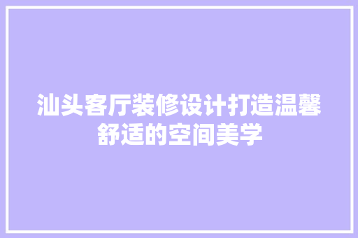 汕头客厅装修设计打造温馨舒适的空间美学