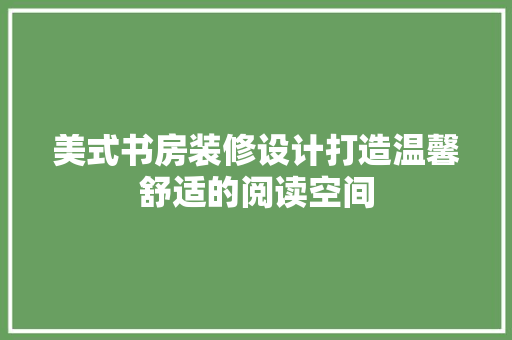 美式书房装修设计打造温馨舒适的阅读空间