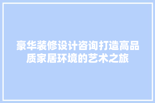 豪华装修设计咨询打造高品质家居环境的艺术之旅