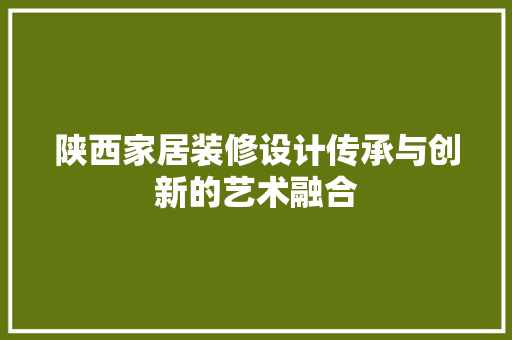 陕西家居装修设计传承与创新的艺术融合