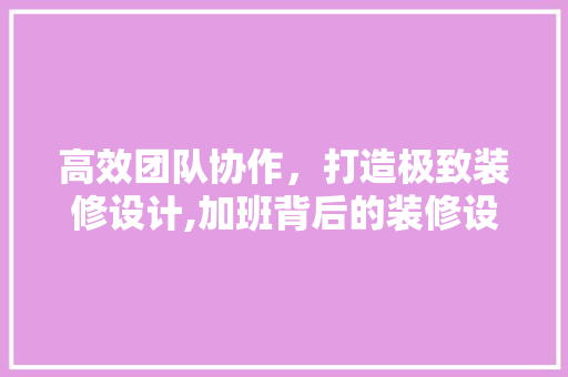 高效团队协作，打造极致装修设计,加班背后的装修设计团队