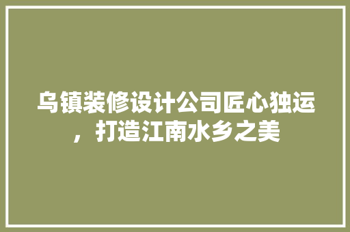 乌镇装修设计公司匠心独运，打造江南水乡之美