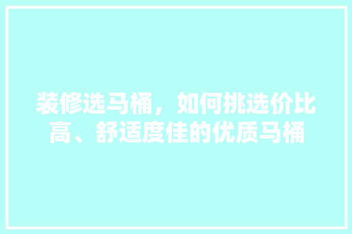 装修选马桶，如何挑选价比高、舒适度佳的优质马桶
