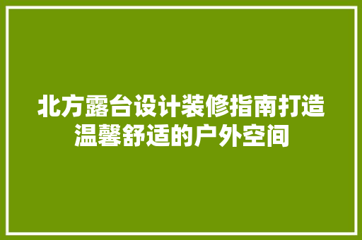 北方露台设计装修指南打造温馨舒适的户外空间