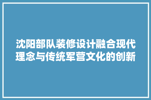 沈阳部队装修设计融合现代理念与传统军营文化的创新方法