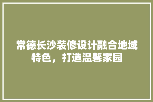 常德长沙装修设计融合地域特色，打造温馨家园
