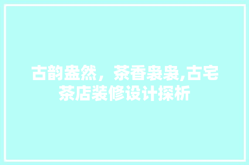 古韵盎然，茶香袅袅,古宅茶店装修设计探析