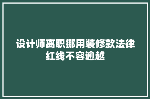 设计师离职挪用装修款法律红线不容逾越