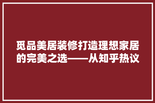 觅品美居装修打造理想家居的完美之选——从知乎热议看其优势与特色