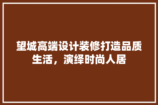 望城高端设计装修打造品质生活，演绎时尚人居