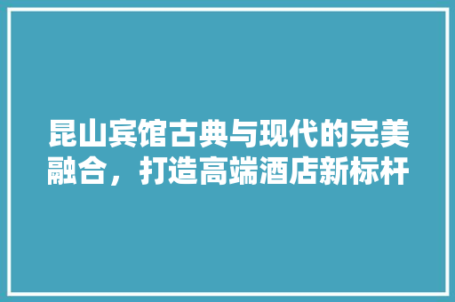 昆山宾馆古典与现代的完美融合，打造高端酒店新标杆