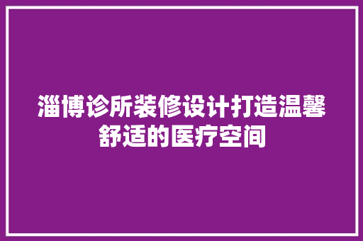 淄博诊所装修设计打造温馨舒适的医疗空间