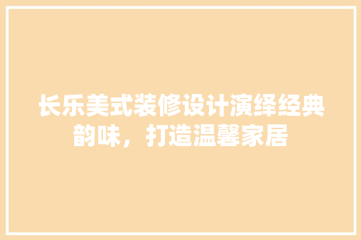 长乐美式装修设计演绎经典韵味，打造温馨家居